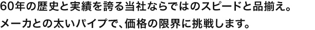 60年の歴史と実績を誇る当社ならではのスピードと品揃え。
メーカとの太いパイプで、価格の限界に挑戦します。