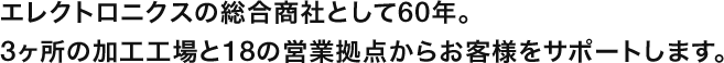 エレクトロニクスの総合商社として60年。
３ヶ所の加工工場と18の営業拠点からお客様をサポートします。